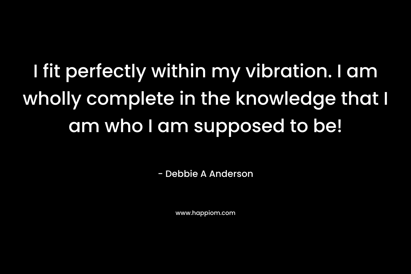 I fit perfectly within my vibration. I am wholly complete in the knowledge that I am who I am supposed to be! – Debbie A Anderson