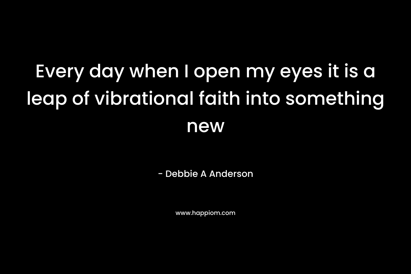 Every day when I open my eyes it is a leap of vibrational faith into something new