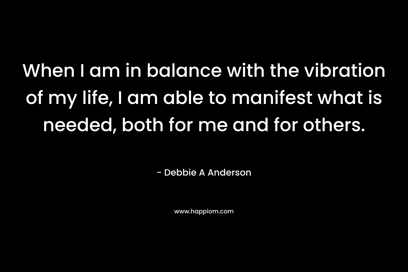 When I am in balance with the vibration of my life, I am able to manifest what is needed, both for me and for others. – Debbie A Anderson
