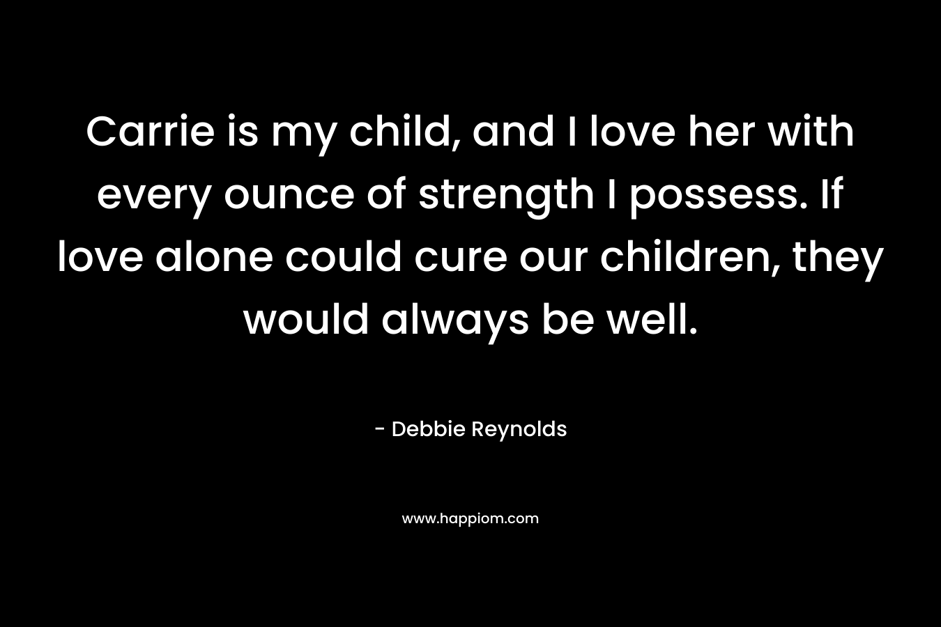 Carrie is my child, and I love her with every ounce of strength I possess. If love alone could cure our children, they would always be well. – Debbie Reynolds