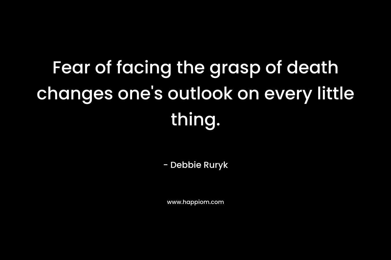 Fear of facing the grasp of death changes one's outlook on every little thing.