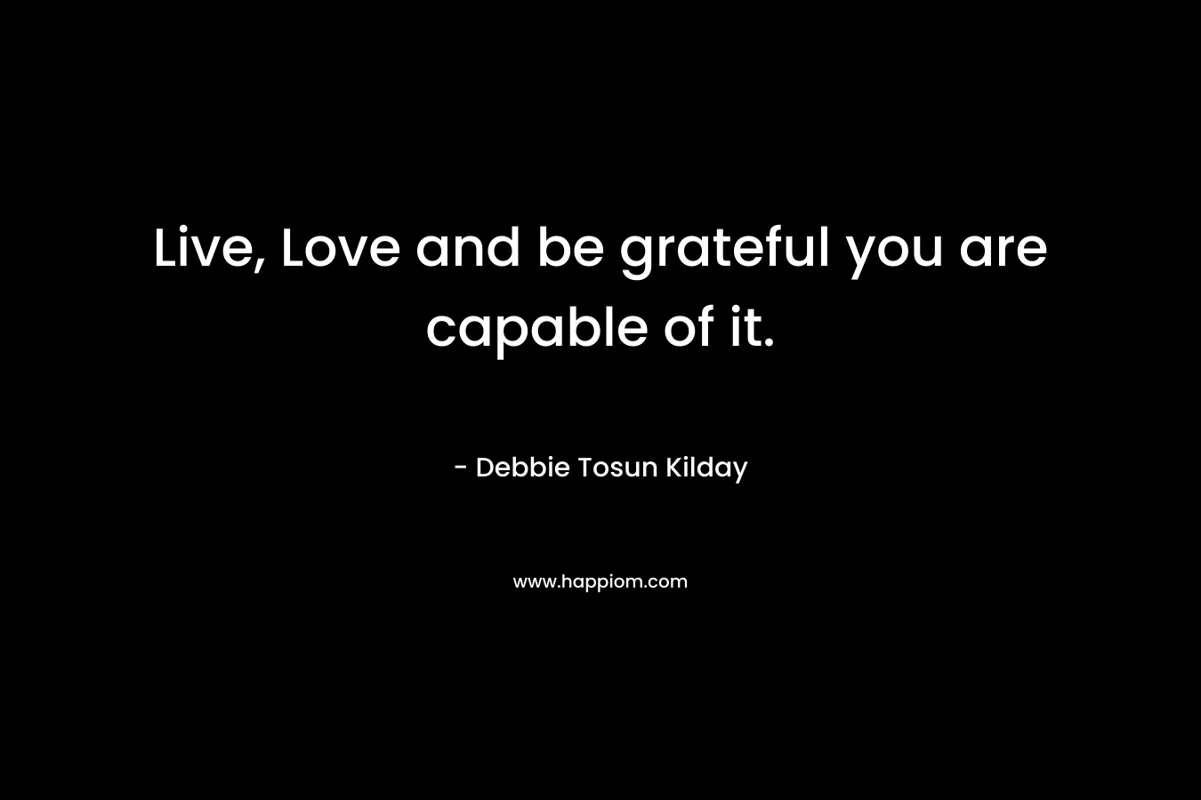 Live, Love and be grateful you are capable of it. – Debbie Tosun Kilday