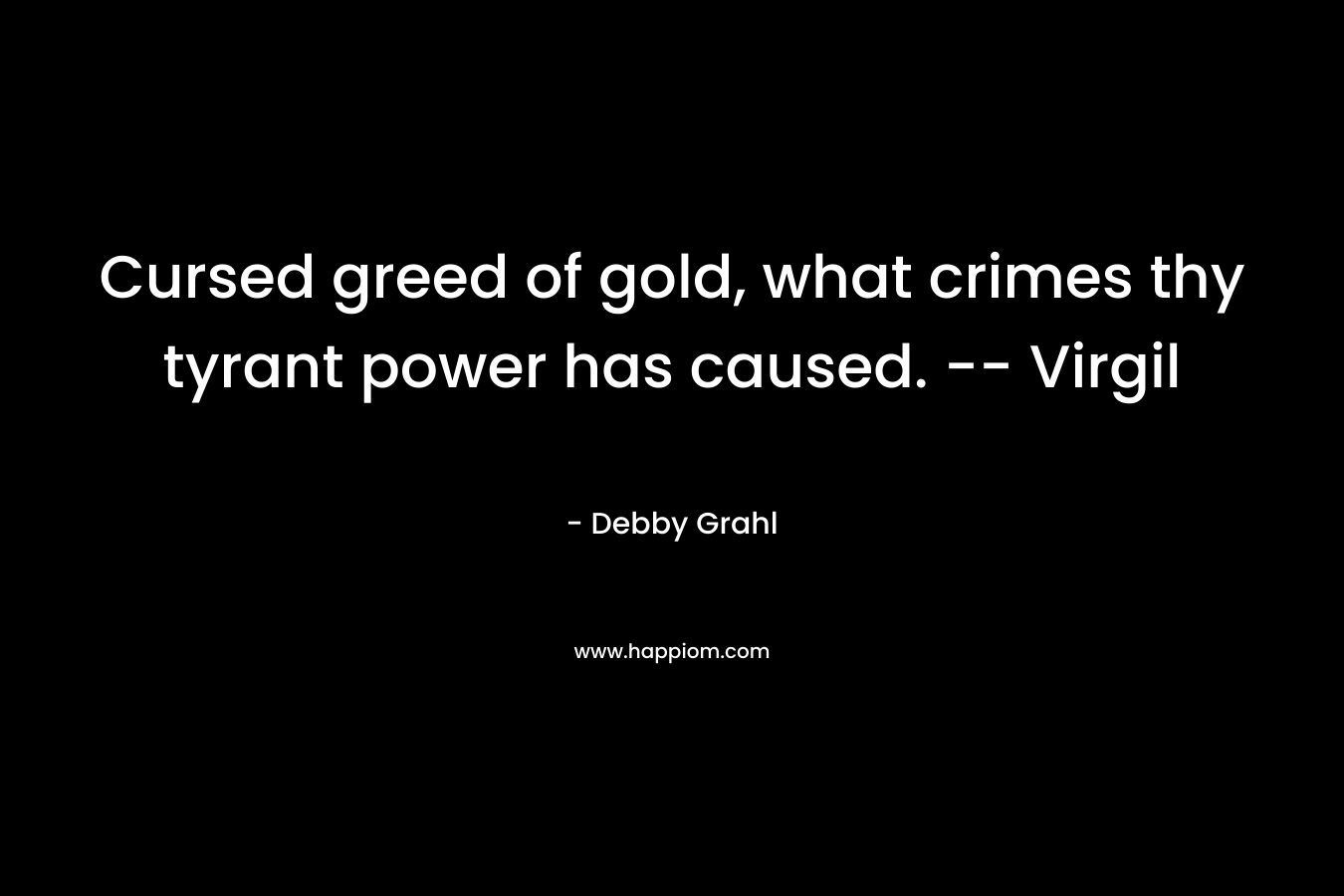 Cursed greed of gold, what crimes thy tyrant power has caused. -- Virgil