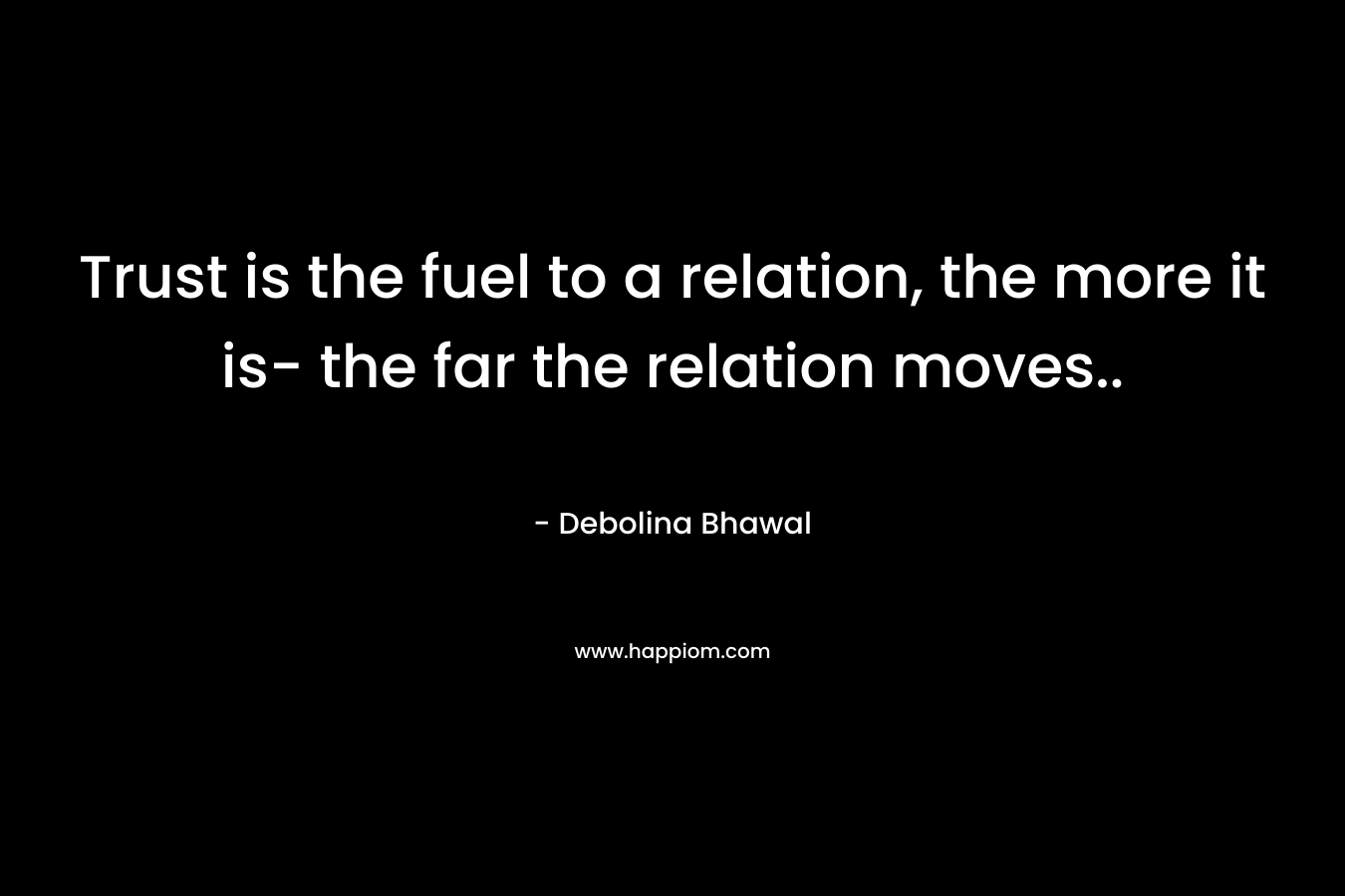 Trust is the fuel to a relation, the more it is- the far the relation moves..