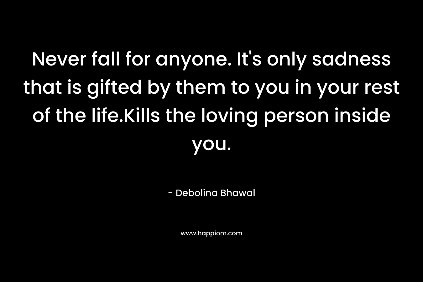 Never fall for anyone. It’s only sadness that is gifted by them to you in your rest of the life.Kills the loving person inside you. – Debolina Bhawal