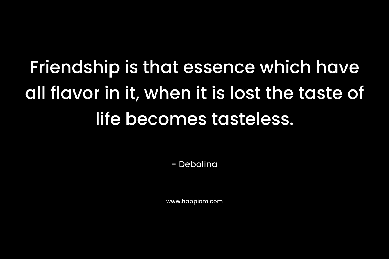Friendship is that essence which have all flavor in it, when it is lost the taste of life becomes tasteless. – Debolina