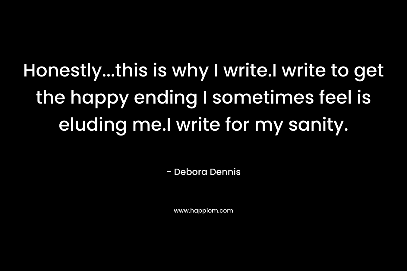 Honestly…this is why I write.I write to get the happy ending I sometimes feel is eluding me.I write for my sanity. – Debora Dennis