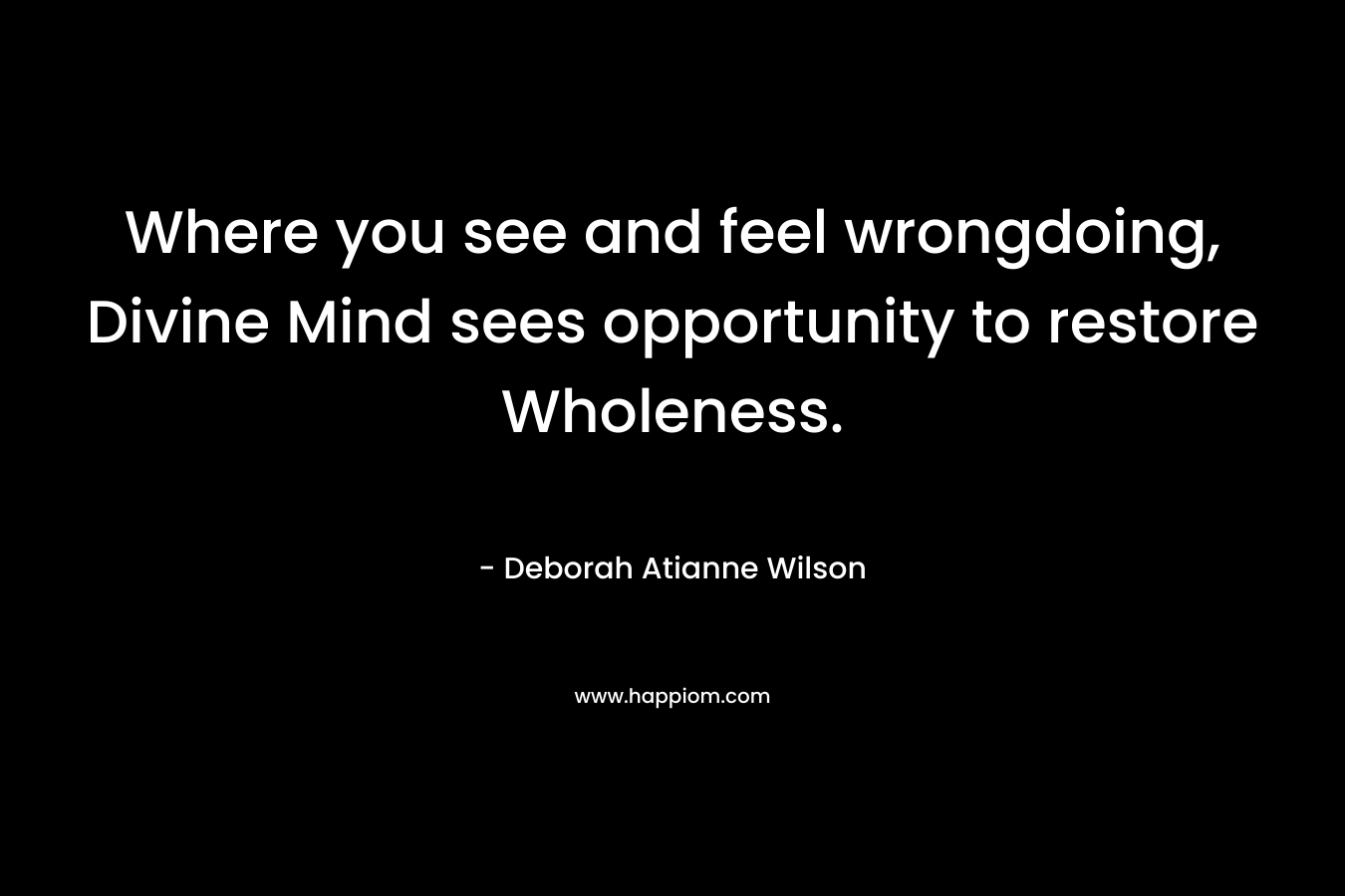 Where you see and feel wrongdoing, Divine Mind sees opportunity to restore Wholeness. – Deborah Atianne Wilson