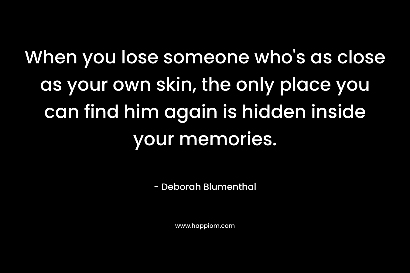 When you lose someone who’s as close as your own skin, the only place you can find him again is hidden inside your memories. – Deborah Blumenthal