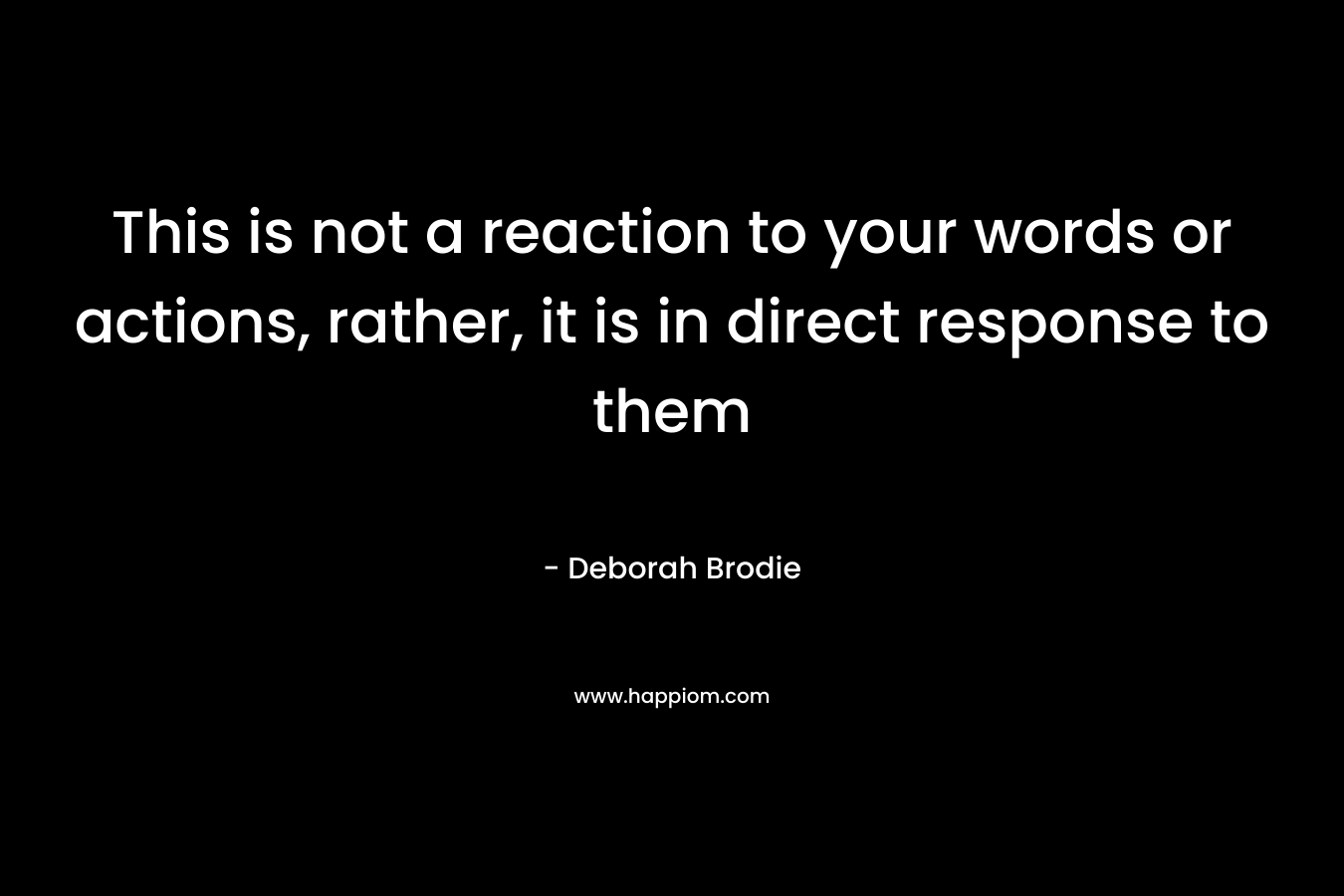 This is not a reaction to your words or actions, rather, it is in direct response to them