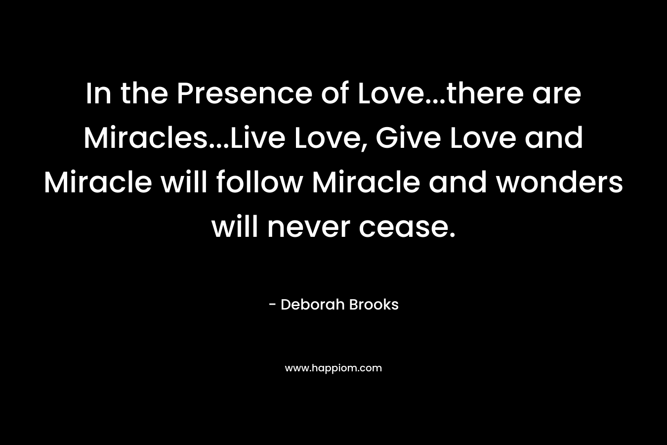 In the Presence of Love…there are Miracles…Live Love, Give Love and Miracle will follow Miracle and wonders will never cease. – Deborah Brooks