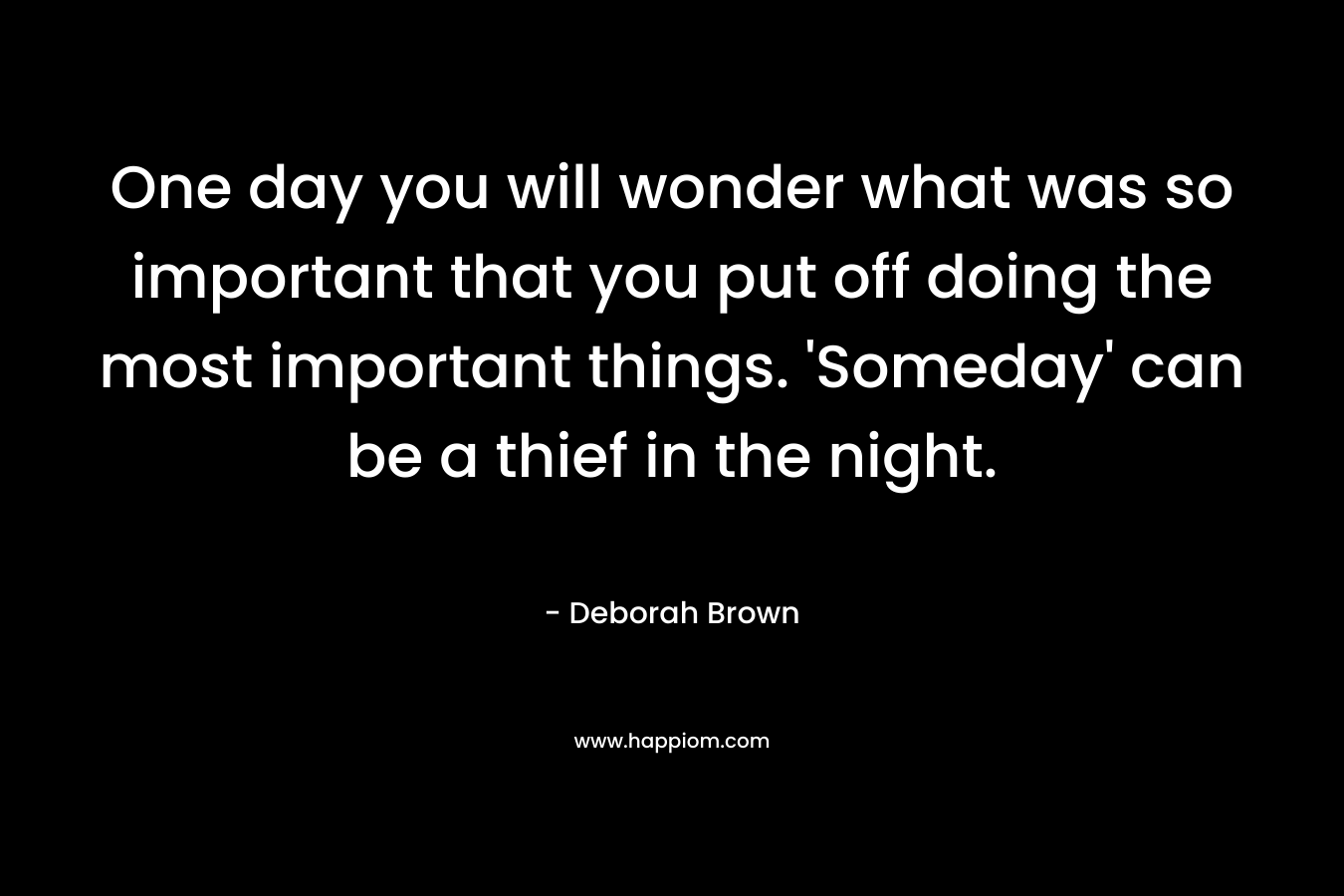 One day you will wonder what was so important that you put off doing the most important things. ‘Someday’ can be a thief in the night. – Deborah Brown