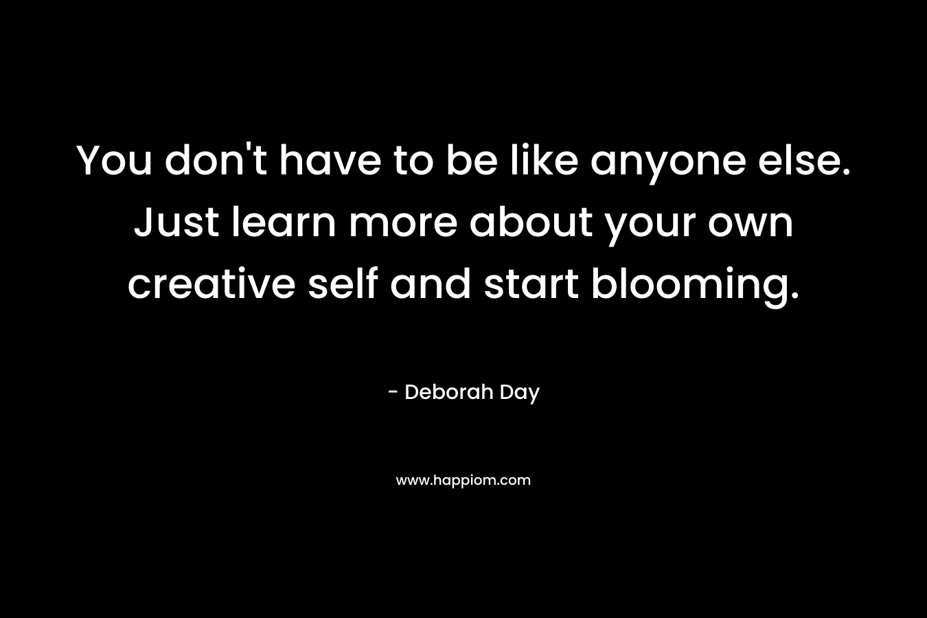 You don’t have to be like anyone else. Just learn more about your own creative self and start blooming. – Deborah Day