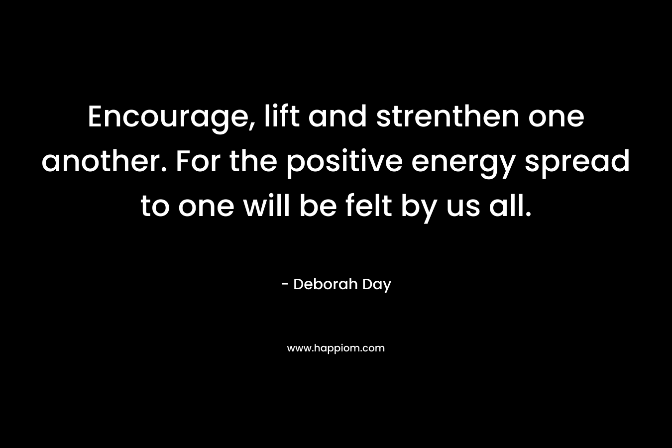 Encourage, lift and strenthen one another. For the positive energy spread to one will be felt by us all. – Deborah Day