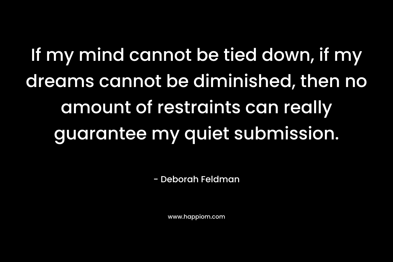 If my mind cannot be tied down, if my dreams cannot be diminished, then no amount of restraints can really guarantee my quiet submission. – Deborah Feldman