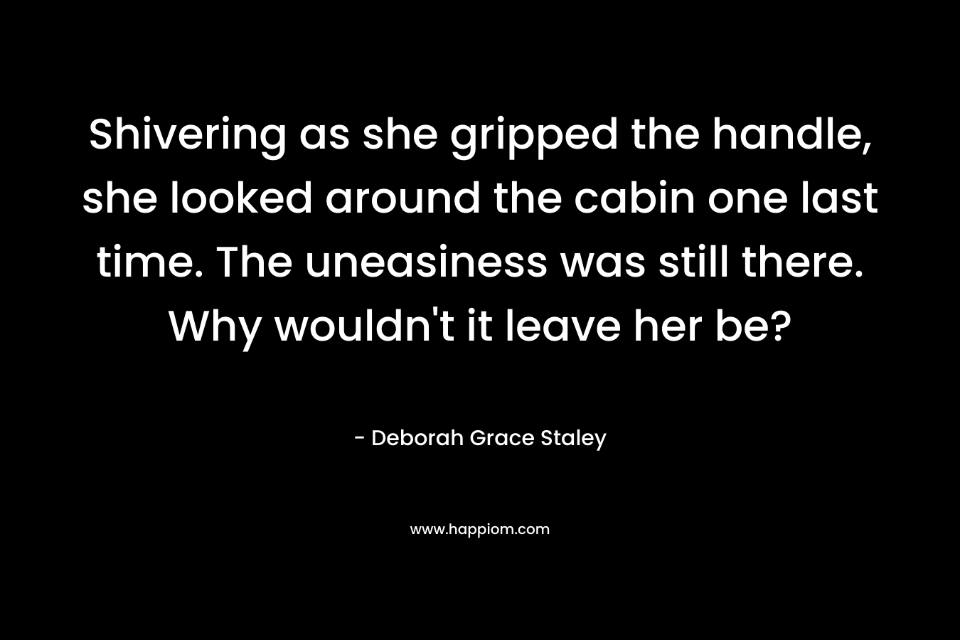 Shivering as she gripped the handle, she looked around the cabin one last time. The uneasiness was still there. Why wouldn’t it leave her be? – Deborah Grace Staley