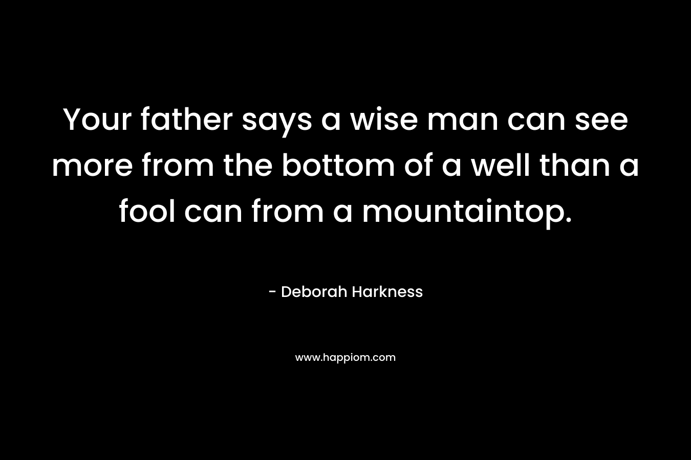 Your father says a wise man can see more from the bottom of a well than a fool can from a mountaintop. – Deborah Harkness