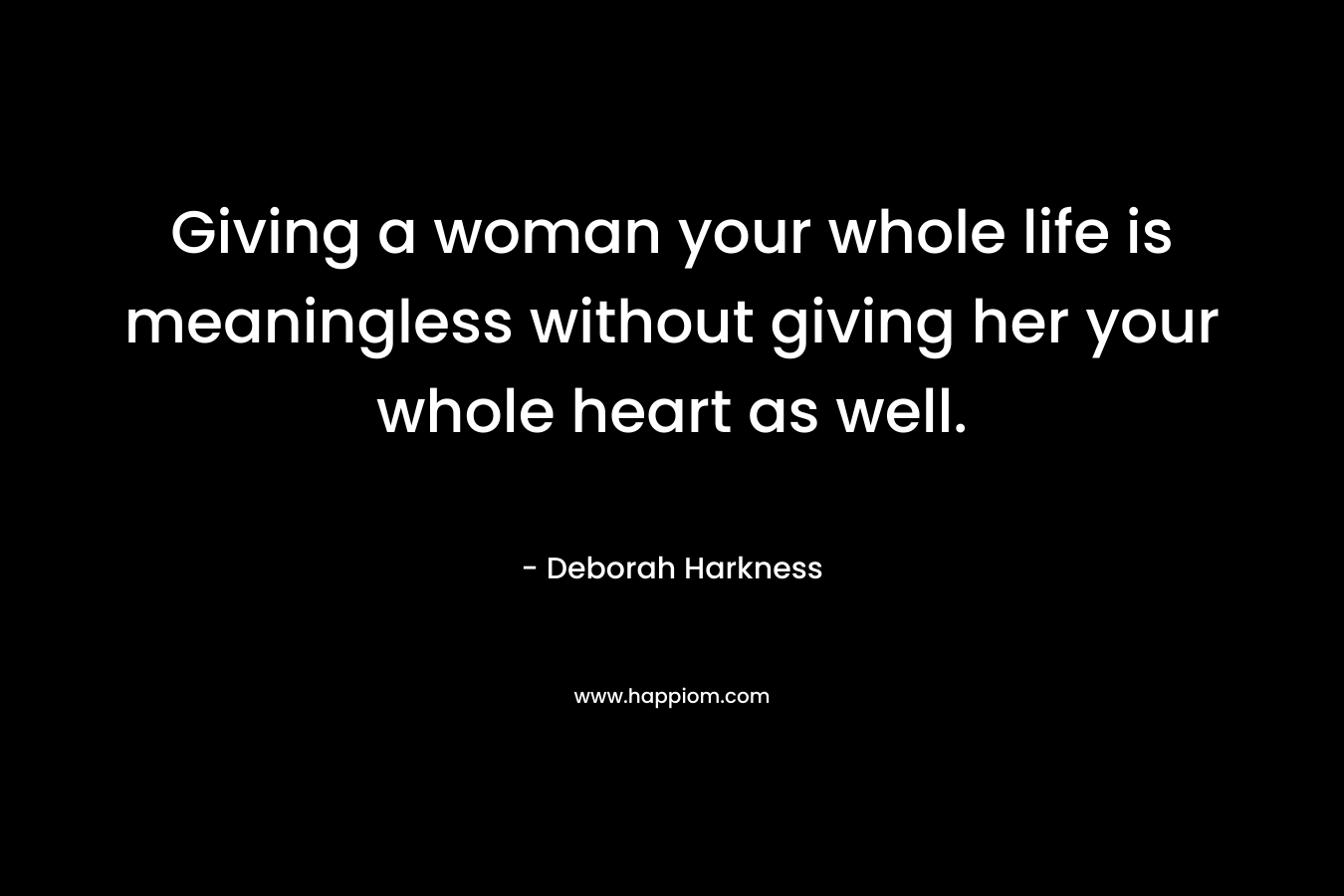 Giving a woman your whole life is meaningless without giving her your whole heart as well. – Deborah Harkness