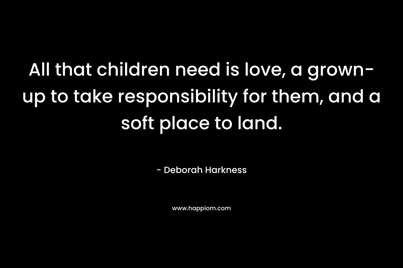 All that children need is love, a grown-up to take responsibility for them, and a soft place to land. – Deborah Harkness