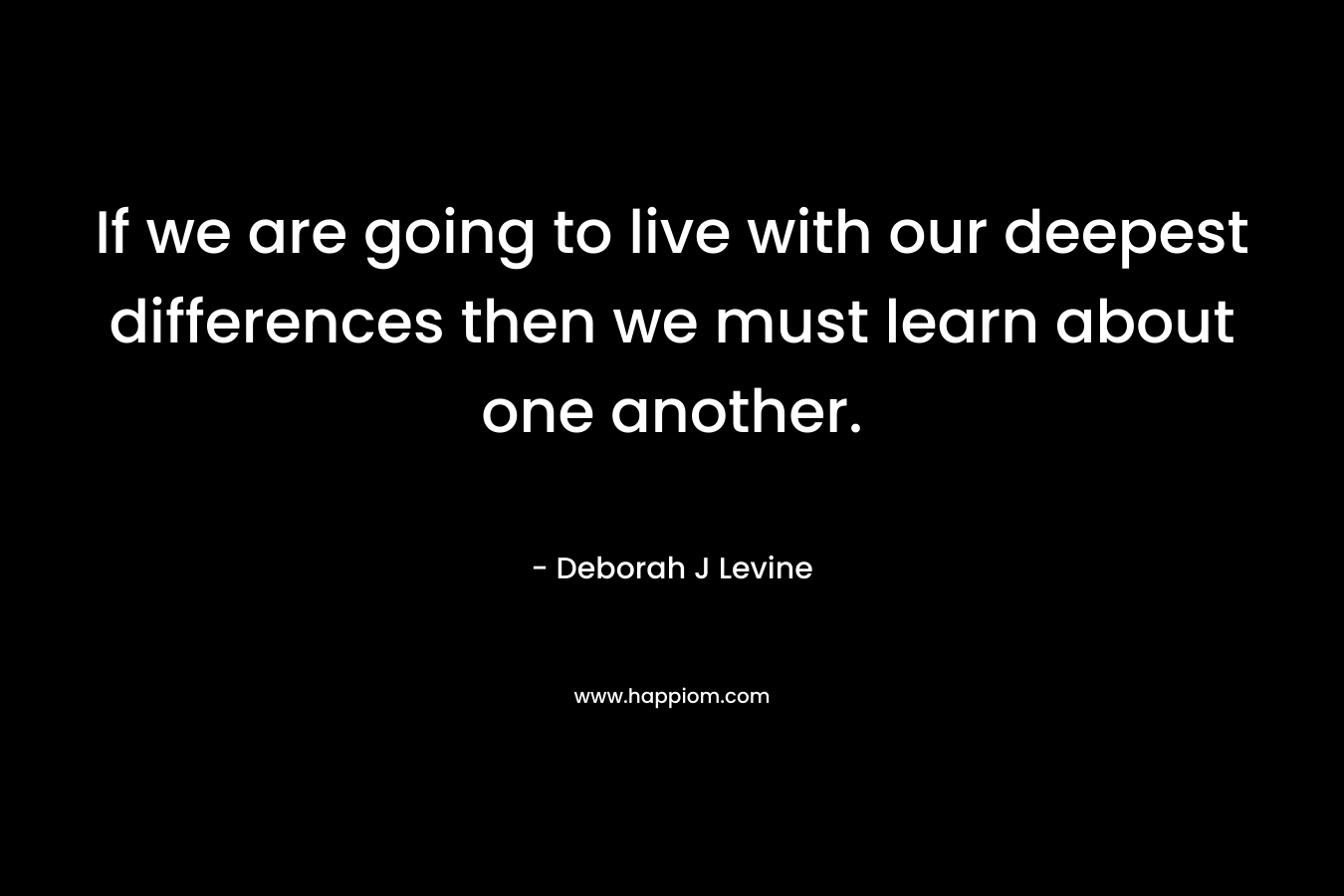 If we are going to live with our deepest differences then we must learn about one another. – Deborah J Levine