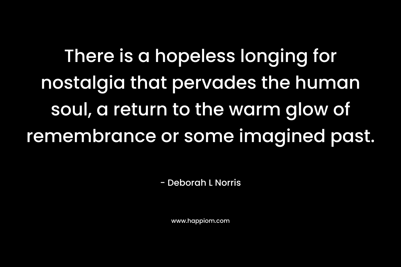 There is a hopeless longing for nostalgia that pervades the human soul, a return to the warm glow of remembrance or some imagined past. – Deborah L Norris
