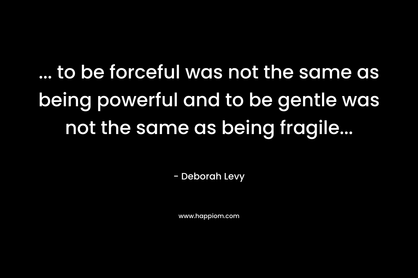 … to be forceful was not the same as being powerful and to be gentle was not the same as being fragile… – Deborah Levy