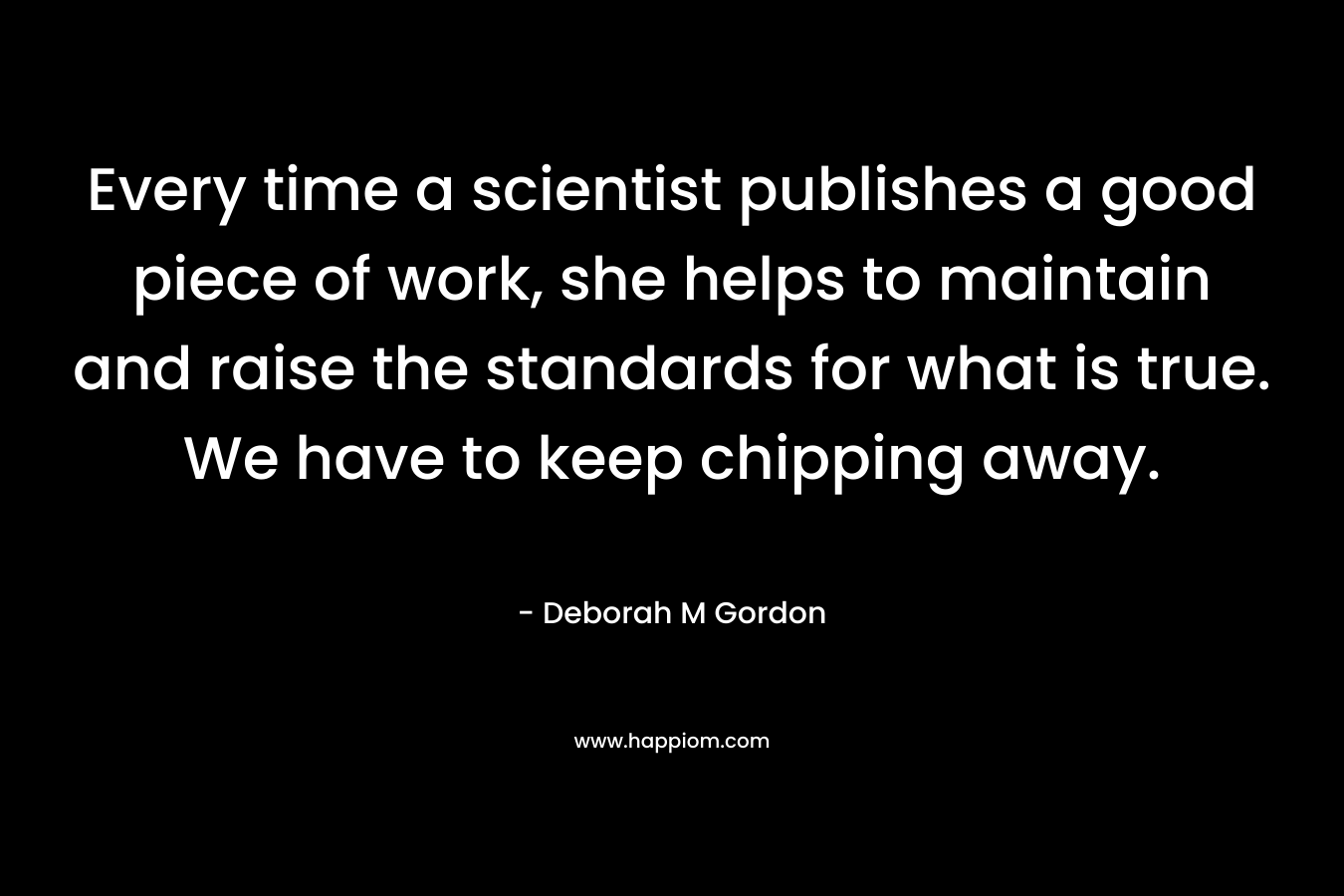 Every time a scientist publishes a good piece of work, she helps to maintain and raise the standards for what is true. We have to keep chipping away.