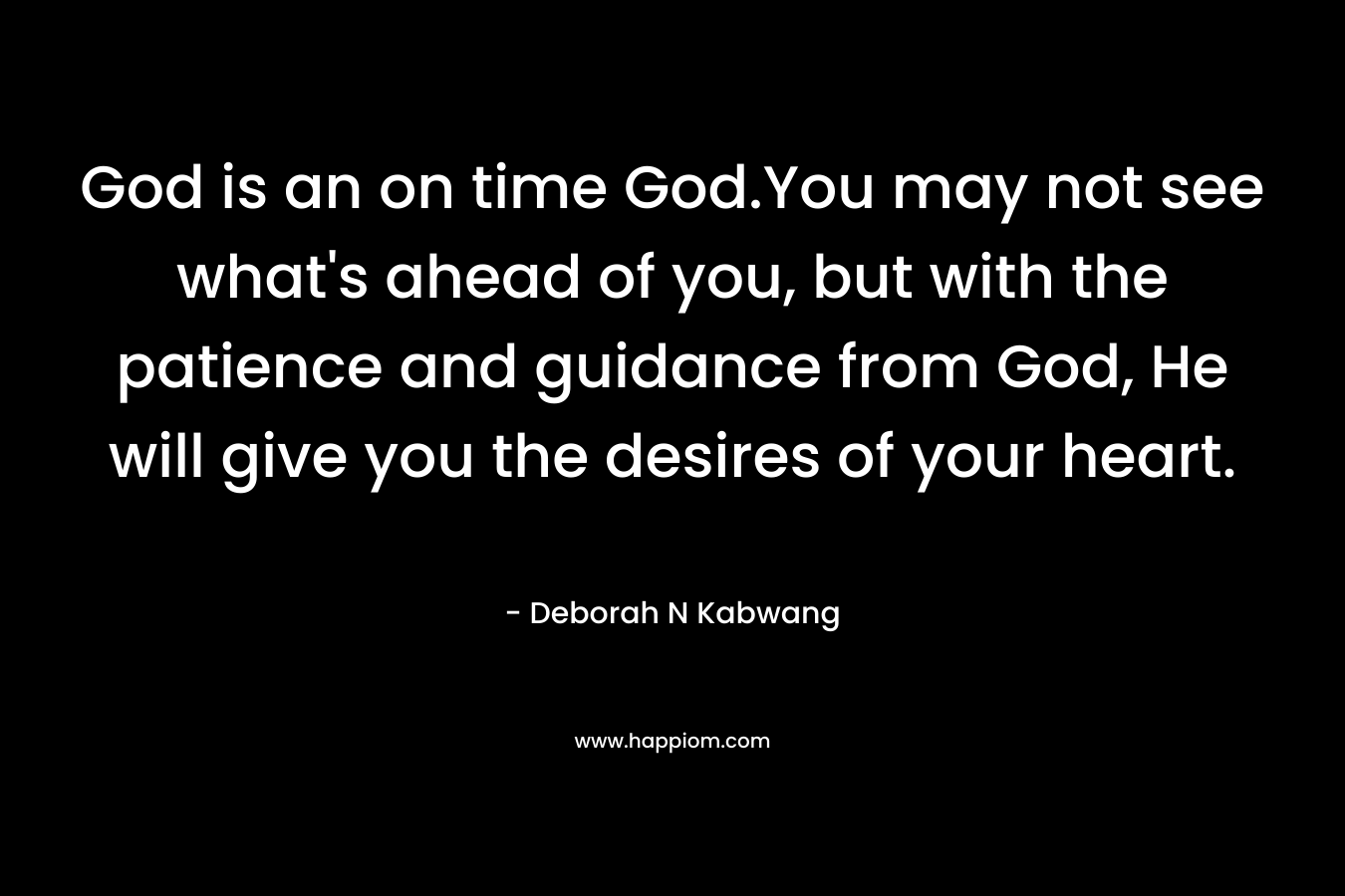 God is an on time God.You may not see what’s ahead of you, but with the patience and guidance from God, He will give you the desires of your heart. – Deborah N Kabwang