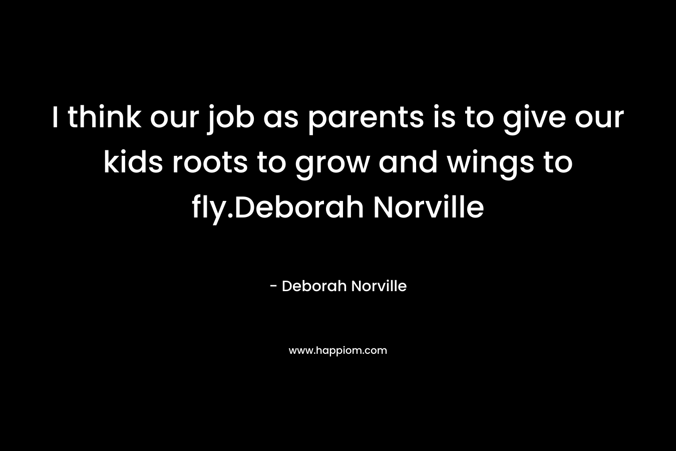 I think our job as parents is to give our kids roots to grow and wings to fly.Deborah Norville