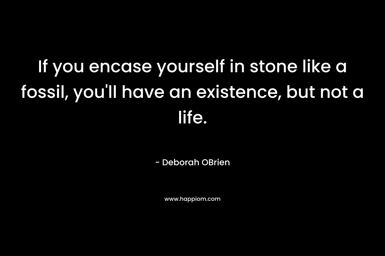 If you encase yourself in stone like a fossil, you'll have an existence, but not a life.