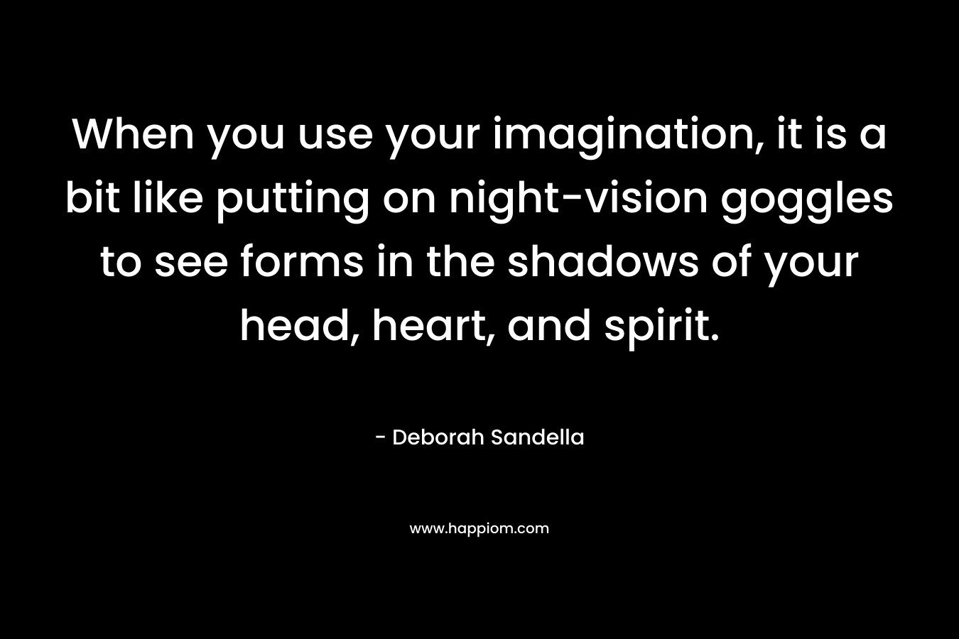 When you use your imagination, it is a bit like putting on night-vision goggles to see forms in the shadows of your head, heart, and spirit.