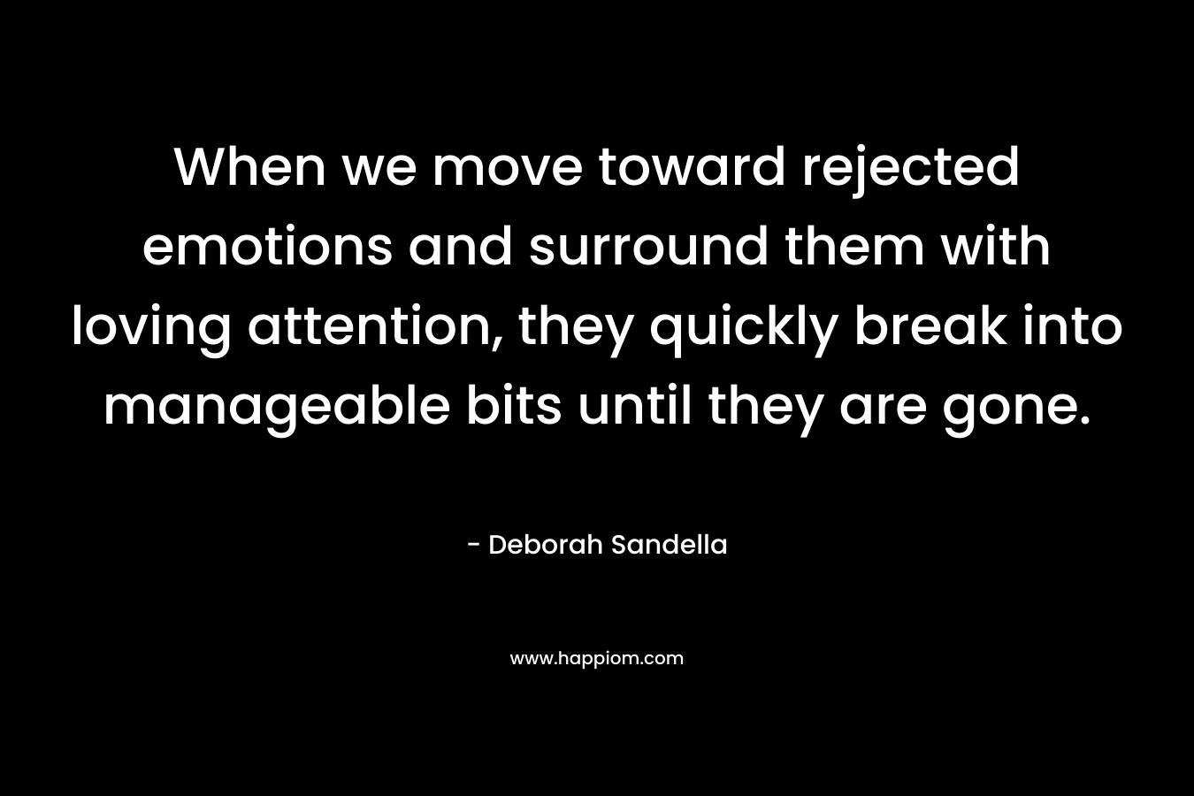 When we move toward rejected emotions and surround them with loving attention, they quickly break into manageable bits until they are gone. – Deborah Sandella