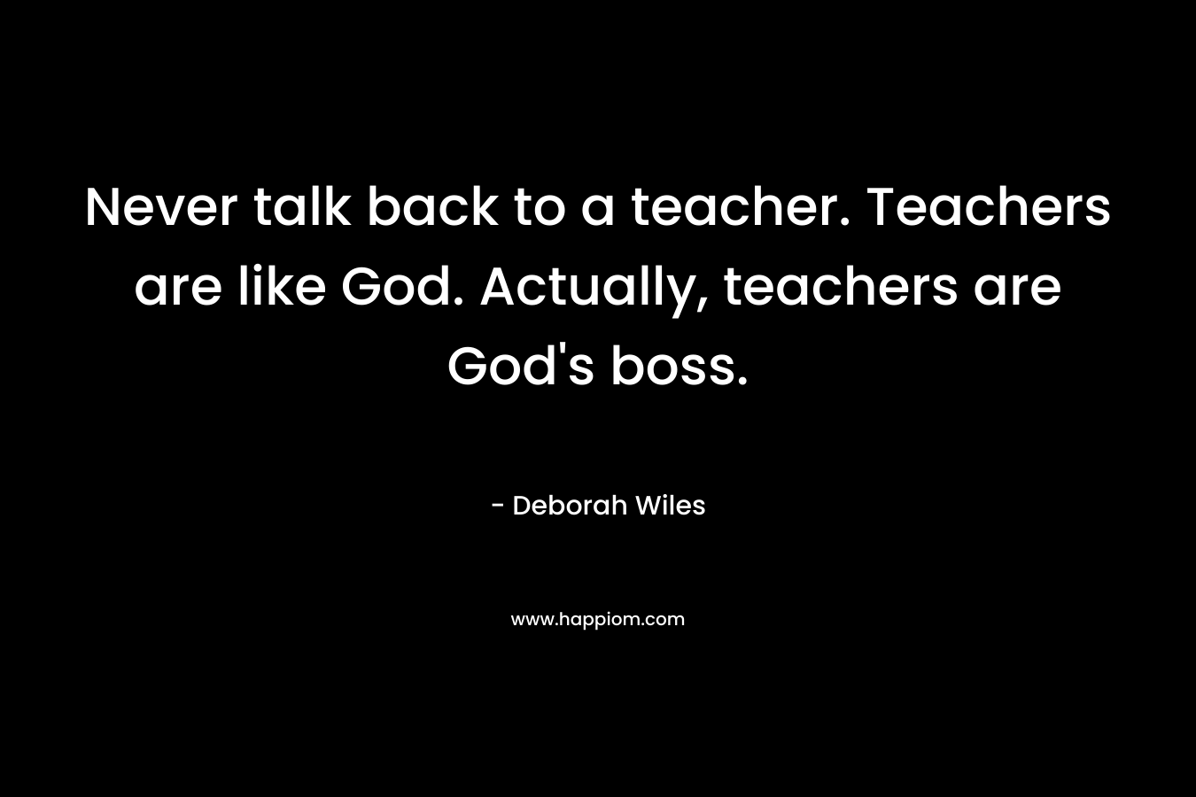 Never talk back to a teacher. Teachers are like God. Actually, teachers are God’s boss. – Deborah Wiles