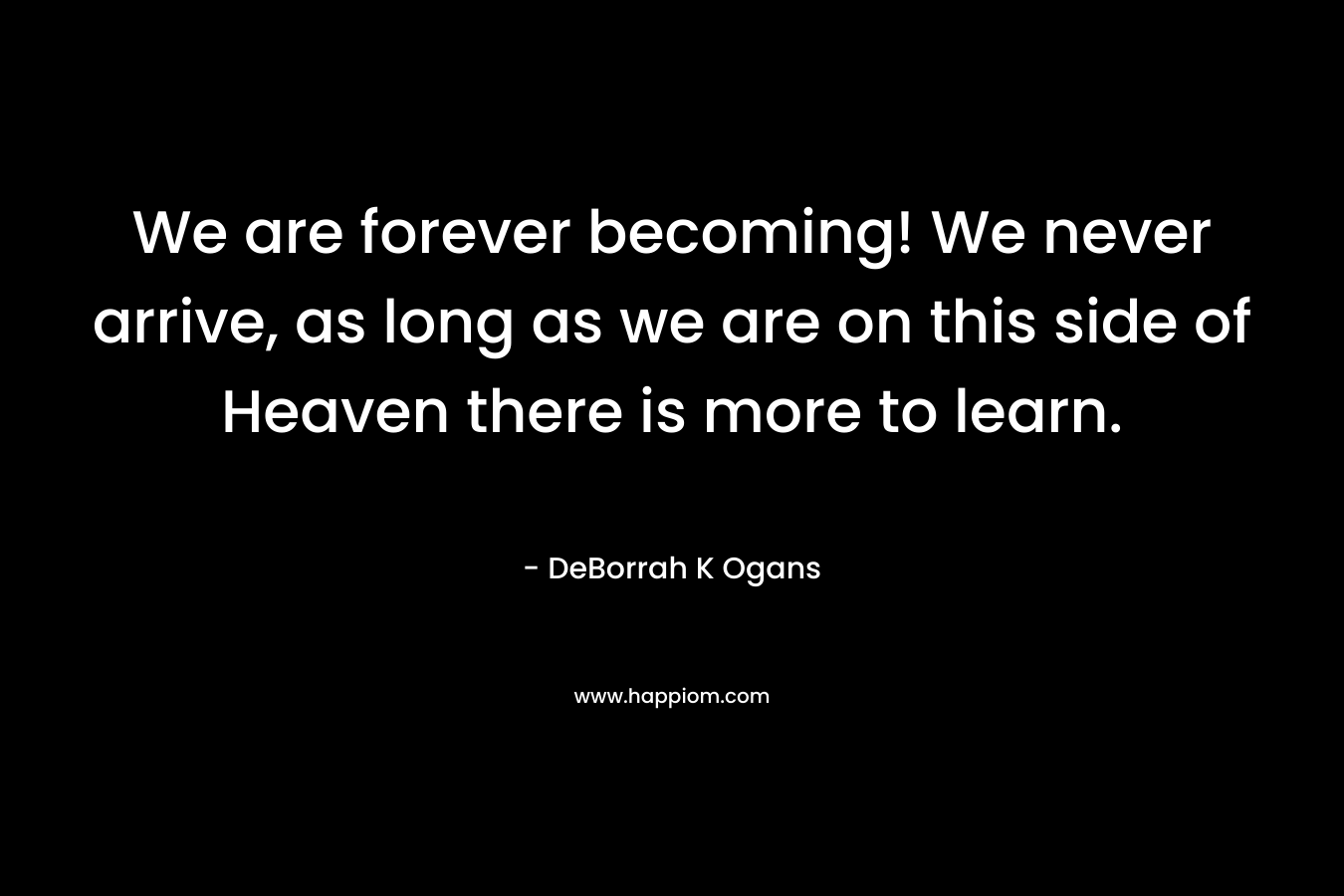 We are forever becoming! We never arrive, as long as we are on this side of Heaven there is more to learn.