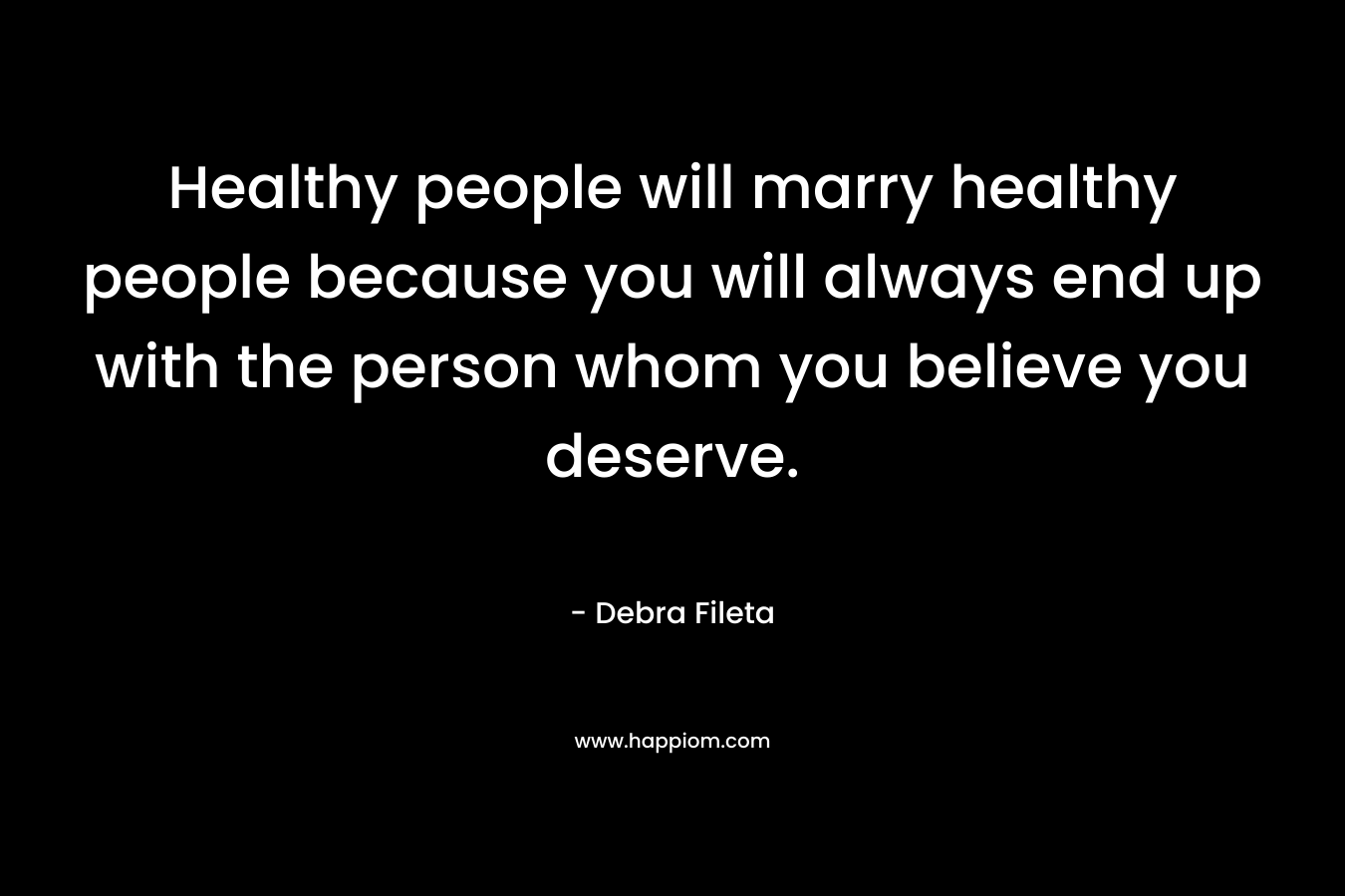 Healthy people will marry healthy people because you will always end up with the person whom you believe you deserve.