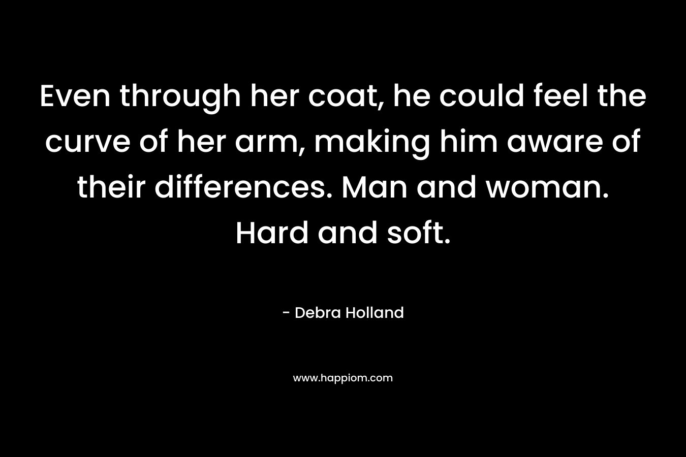 Even through her coat, he could feel the curve of her arm, making him aware of their differences. Man and woman. Hard and soft. – Debra Holland