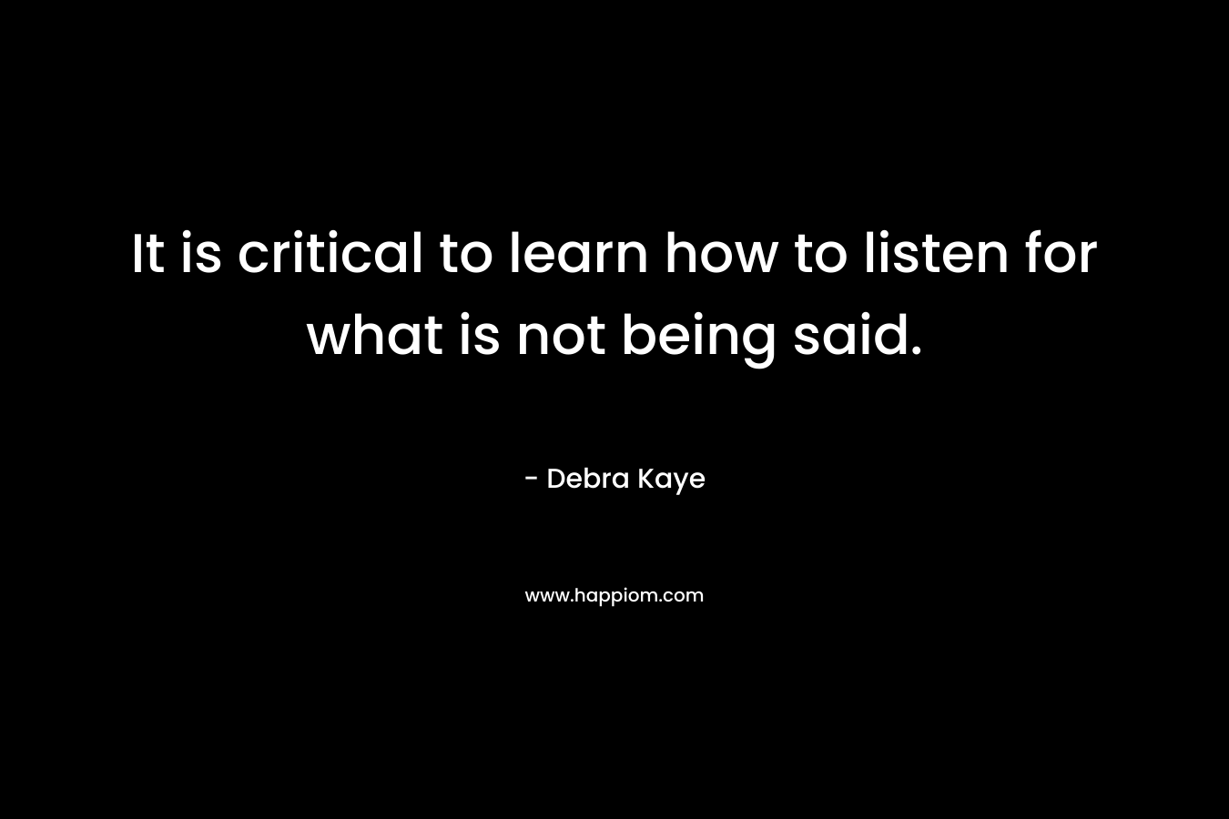 It is critical to learn how to listen for what is not being said. – Debra Kaye