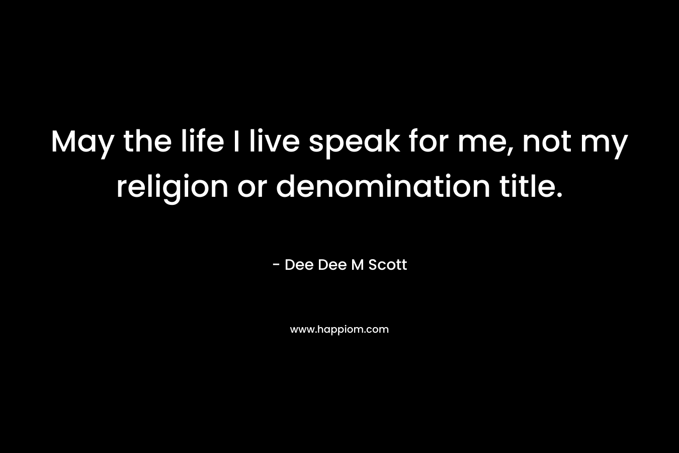 May the life I live speak for me, not my religion or denomination title. – Dee Dee M Scott