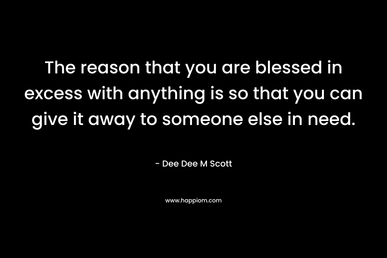The reason that you are blessed in excess with anything is so that you can give it away to someone else in need.