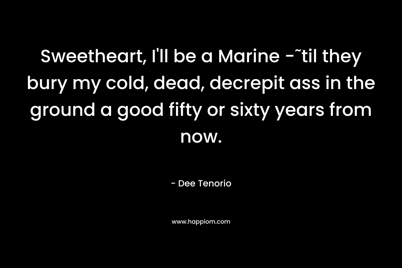 Sweetheart, I’ll be a Marine -˜til they bury my cold, dead, decrepit ass in the ground a good fifty or sixty years from now. – Dee Tenorio