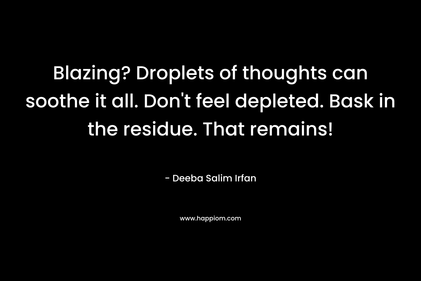 Blazing? Droplets of thoughts can soothe it all. Don’t feel depleted. Bask in the residue. That remains! – Deeba Salim Irfan