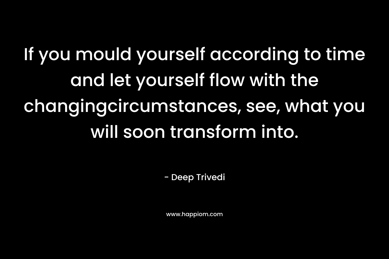 If you mould yourself according to time and let yourself flow with the changingcircumstances, see, what you will soon transform into. – Deep Trivedi