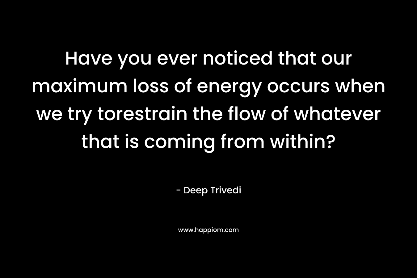 Have you ever noticed that our maximum loss of energy occurs when we try torestrain the flow of whatever that is coming from within? – Deep Trivedi