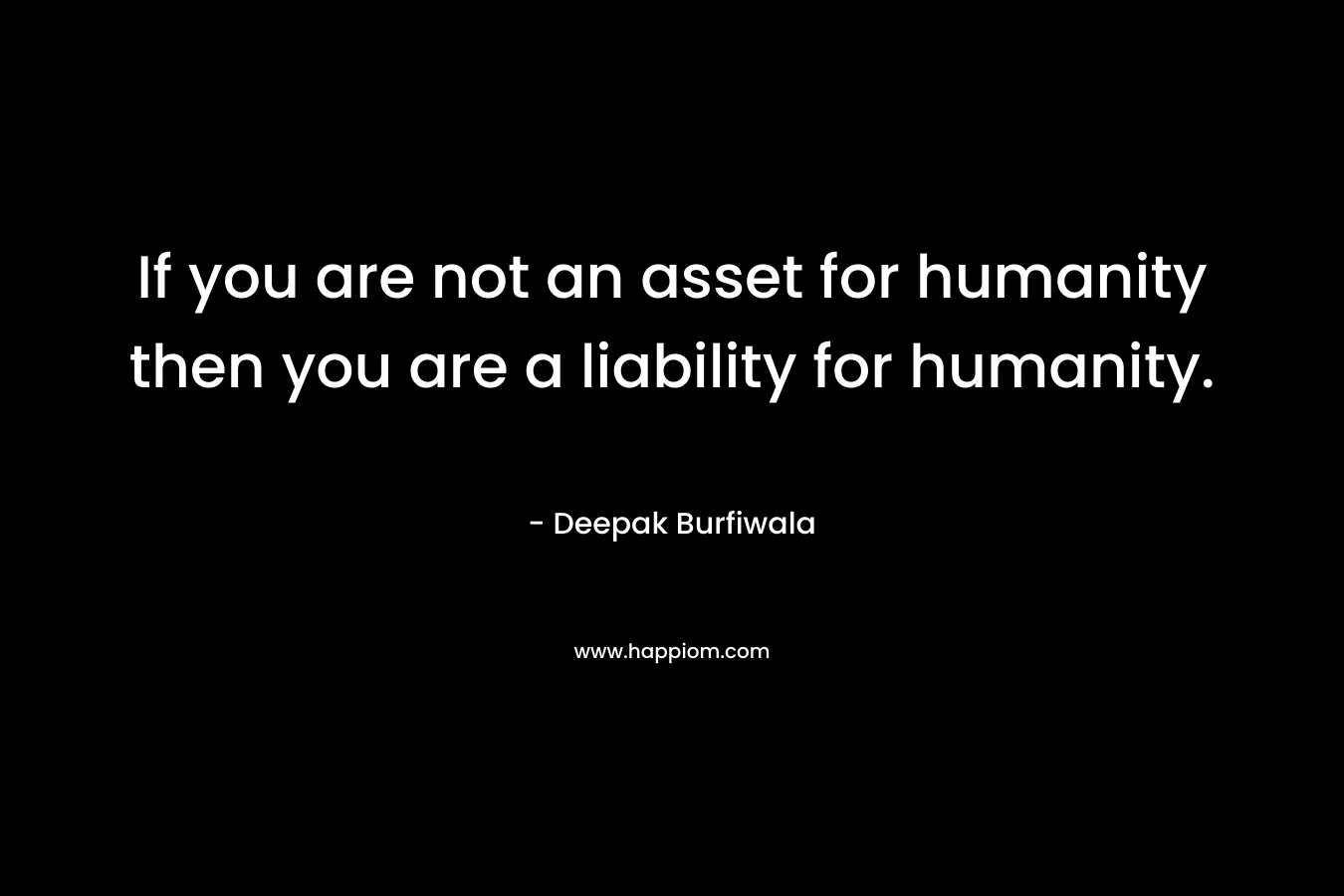 If you are not an asset for humanity then you are a liability for humanity.