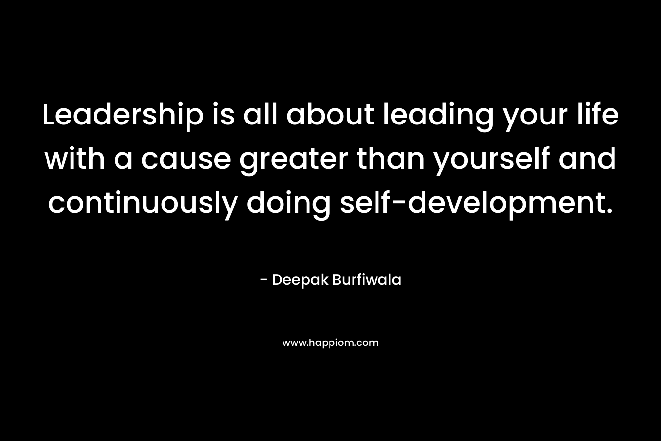Leadership is all about leading your life with a cause greater than yourself and continuously doing self-development. – Deepak Burfiwala