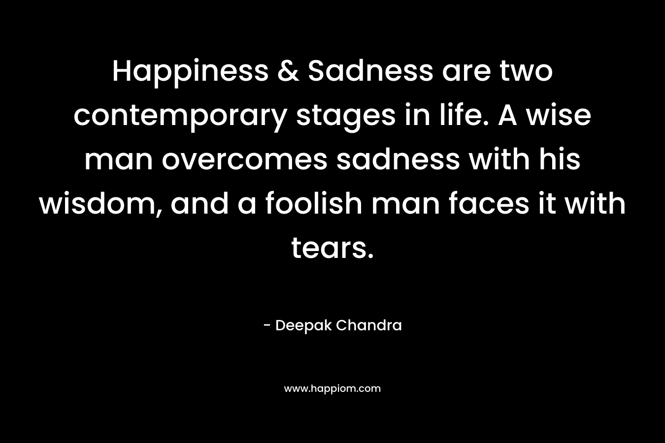 Happiness & Sadness are two contemporary stages in life. A wise man overcomes sadness with his wisdom, and a foolish man faces it with tears.