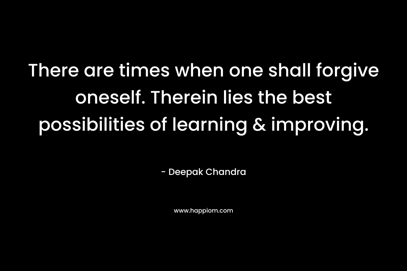 There are times when one shall forgive oneself. Therein lies the best possibilities of learning & improving. – Deepak Chandra
