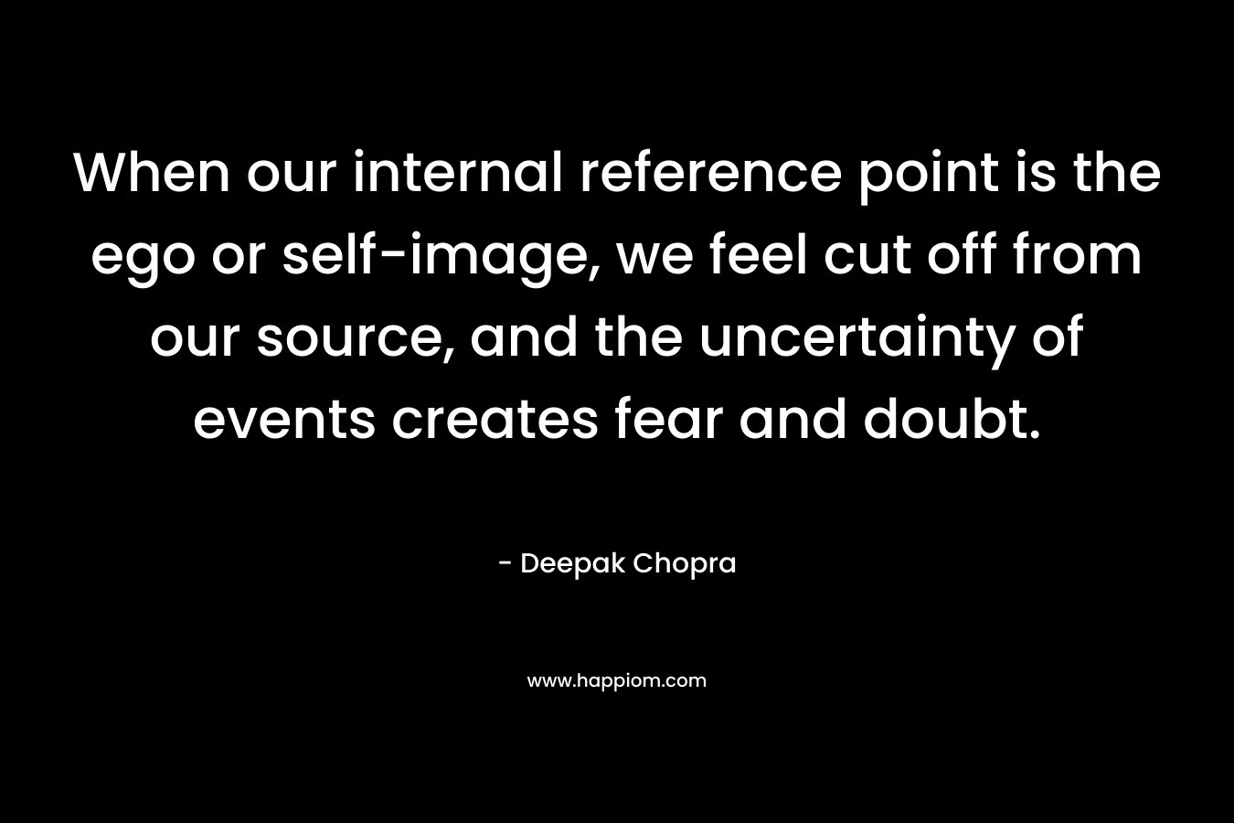 When our internal reference point is the ego or self-image, we feel cut off from our source, and the uncertainty of events creates fear and doubt. – Deepak Chopra