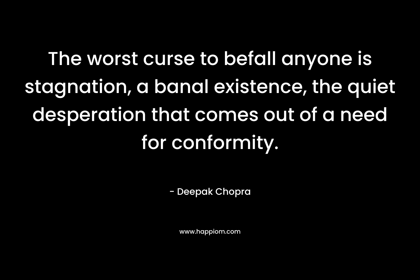 The worst curse to befall anyone is stagnation, a banal existence, the quiet desperation that comes out of a need for conformity.  – Deepak Chopra
