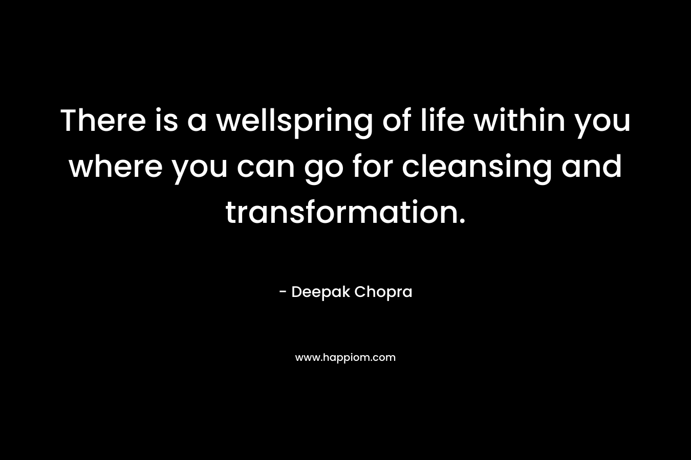 There is a wellspring of life within you where you can go for cleansing and transformation. – Deepak Chopra